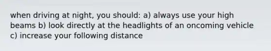 when driving at night, you should: a) always use your high beams b) look directly at the headlights of an oncoming vehicle c) increase your following distance