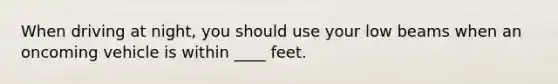 When driving at night, you should use your low beams when an oncoming vehicle is within ____ feet.