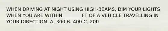 WHEN DRIVING AT NIGHT USING HIGH-BEAMS, DIM YOUR LIGHTS WHEN YOU ARE WITHIN _______ FT OF A VEHICLE TRAVELLING IN YOUR DIRECTION. A. 300 B. 400 C. 200