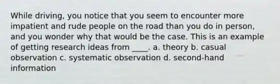 While driving, you notice that you seem to encounter more impatient and rude people on the road than you do in person, and you wonder why that would be the case. This is an example of getting research ideas from ____. a. theory b. casual observation c. systematic observation d. second-hand information