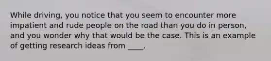 While driving, you notice that you seem to encounter more impatient and rude people on the road than you do in person, and you wonder why that would be the case. This is an example of getting research ideas from ____.