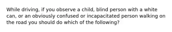 While driving, if you observe a child, blind person with a white can, or an obviously confused or incapacitated person walking on the road you should do which of the following?