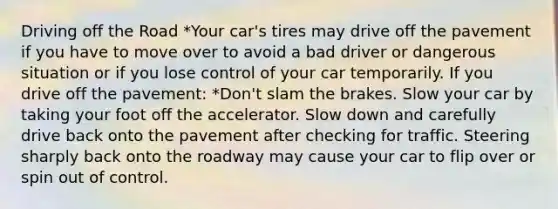 Driving off the Road *Your car's tires may drive off the pavement if you have to move over to avoid a bad driver or dangerous situation or if you lose control of your car temporarily. If you drive off the pavement: *Don't slam the brakes. Slow your car by taking your foot off the accelerator. Slow down and carefully drive back onto the pavement after checking for traffic. Steering sharply back onto the roadway may cause your car to flip over or spin out of control.