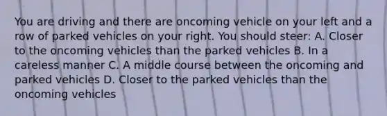 You are driving and there are oncoming vehicle on your left and a row of parked vehicles on your right. You should steer: A. Closer to the oncoming vehicles than the parked vehicles B. In a careless manner C. A middle course between the oncoming and parked vehicles D. Closer to the parked vehicles than the oncoming vehicles