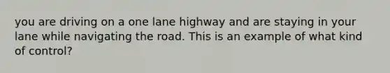 you are driving on a one lane highway and are staying in your lane while navigating the road. This is an example of what kind of control?