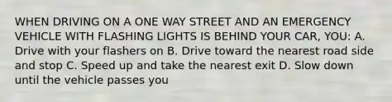 WHEN DRIVING ON A ONE WAY STREET AND AN EMERGENCY VEHICLE WITH FLASHING LIGHTS IS BEHIND YOUR CAR, YOU: A. Drive with your flashers on B. Drive toward the nearest road side and stop C. Speed up and take the nearest exit D. Slow down until the vehicle passes you