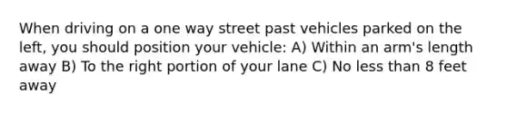 When driving on a one way street past vehicles parked on the left, you should position your vehicle: A) Within an arm's length away B) To the right portion of your lane C) No less than 8 feet away