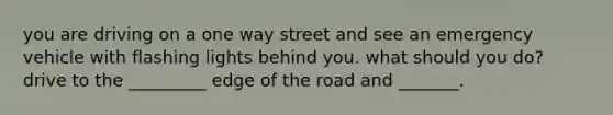 you are driving on a one way street and see an emergency vehicle with flashing lights behind you. what should you do? drive to the _________ edge of the road and _______.