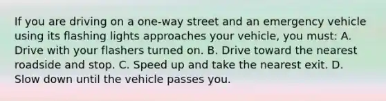 If you are driving on a one-way street and an emergency vehicle using its flashing lights approaches your vehicle, you must: A. Drive with your flashers turned on. B. Drive toward the nearest roadside and stop. C. Speed up and take the nearest exit. D. Slow down until the vehicle passes you.