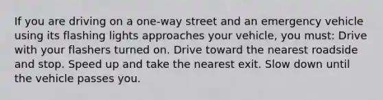 If you are driving on a one-way street and an emergency vehicle using its flashing lights approaches your vehicle, you must: Drive with your flashers turned on. Drive toward the nearest roadside and stop. Speed up and take the nearest exit. Slow down until the vehicle passes you.