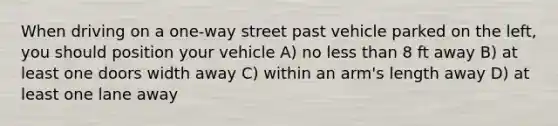 When driving on a one-way street past vehicle parked on the left, you should position your vehicle A) no less than 8 ft away B) at least one doors width away C) within an arm's length away D) at least one lane away