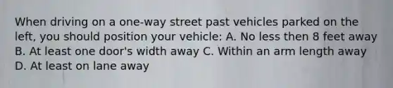 When driving on a one-way street past vehicles parked on the left, you should position your vehicle: A. No less then 8 feet away B. At least one door's width away C. Within an arm length away D. At least on lane away