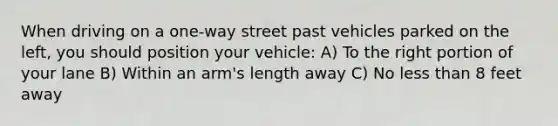 When driving on a one-way street past vehicles parked on the left, you should position your vehicle: A) To the right portion of your lane B) Within an arm's length away C) No less than 8 feet away