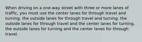 When driving on a one-way street with three or more lanes of traffic, you must use the center lanes for through travel and turning. the outside lanes for through travel and turning. the outside lanes for through travel and the center lanes for turning. the outside lanes for turning and the center lanes for through travel.