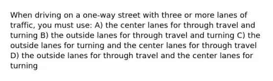 When driving on a one-way street with three or more lanes of traffic, you must use: A) the center lanes for through travel and turning B) the outside lanes for through travel and turning C) the outside lanes for turning and the center lanes for through travel D) the outside lanes for through travel and the center lanes for turning