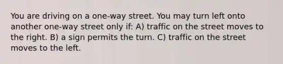 You are driving on a one-way street. You may turn left onto another one-way street only if: A) traffic on the street moves to the right. B) a sign permits the turn. C) traffic on the street moves to the left.