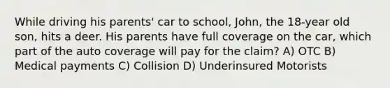 While driving his parents' car to school, John, the 18-year old son, hits a deer. His parents have full coverage on the car, which part of the auto coverage will pay for the claim? A) OTC B) Medical payments C) Collision D) Underinsured Motorists