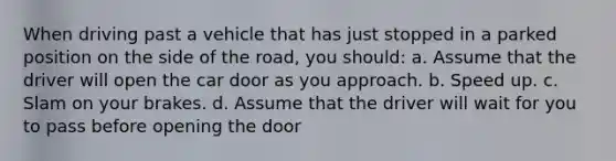 When driving past a vehicle that has just stopped in a parked position on the side of the road, you should: a. Assume that the driver will open the car door as you approach. b. Speed up. c. Slam on your brakes. d. Assume that the driver will wait for you to pass before opening the door