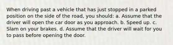 When driving past a vehicle that has just stopped in a parked position on the side of the road, you should: a. Assume that the driver will open the car door as you approach. b. Speed up. c. Slam on your brakes. d. Assume that the driver will wait for you to pass before opening the door.