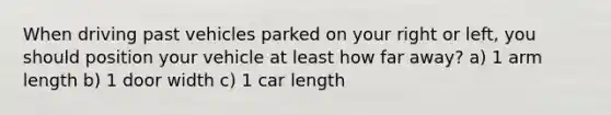 When driving past vehicles parked on your right or left, you should position your vehicle at least how far away? a) 1 arm length b) 1 door width c) 1 car length