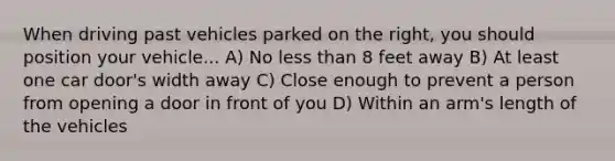 When driving past vehicles parked on the right, you should position your vehicle... A) No less than 8 feet away B) At least one car door's width away C) Close enough to prevent a person from opening a door in front of you D) Within an arm's length of the vehicles