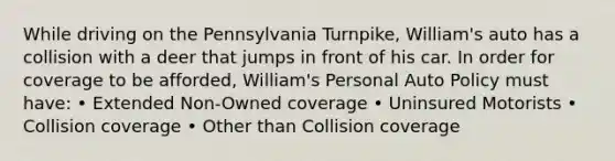 While driving on the Pennsylvania Turnpike, William's auto has a collision with a deer that jumps in front of his car. In order for coverage to be afforded, William's Personal Auto Policy must have: • Extended Non-Owned coverage • Uninsured Motorists • Collision coverage • Other than Collision coverage