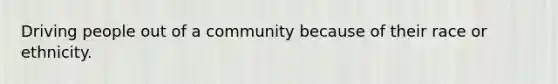 Driving people out of a community because of their race or ethnicity.