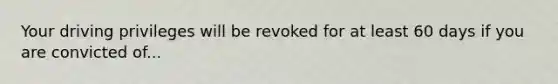 Your driving privileges will be revoked for at least 60 days if you are convicted of...