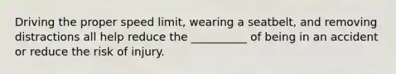 Driving the proper speed limit, wearing a seatbelt, and removing distractions all help reduce the __________ of being in an accident or reduce the risk of injury.
