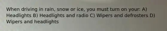 When driving in rain, snow or ice, you must turn on your: A) Headlights B) Headlights and radio C) Wipers and defrosters D) Wipers and headlights
