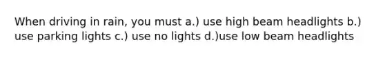 When driving in rain, you must a.) use high beam headlights b.) use parking lights c.) use no lights d.)use low beam headlights