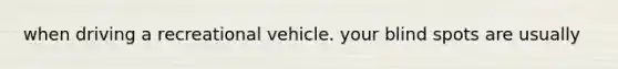 when driving a recreational vehicle. your blind spots are usually