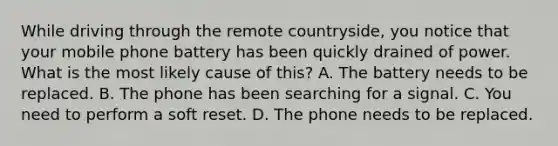 While driving through the remote countryside, you notice that your mobile phone battery has been quickly drained of power. What is the most likely cause of this? A. The battery needs to be replaced. B. The phone has been searching for a signal. C. You need to perform a soft reset. D. The phone needs to be replaced.