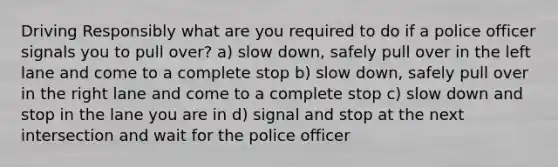 Driving Responsibly what are you required to do if a police officer signals you to pull over? a) slow down, safely pull over in the left lane and come to a complete stop b) slow down, safely pull over in the right lane and come to a complete stop c) slow down and stop in the lane you are in d) signal and stop at the next intersection and wait for the police officer