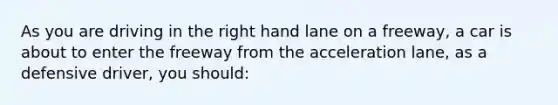 As you are driving in the right hand lane on a freeway, a car is about to enter the freeway from the acceleration lane, as a defensive driver, you should: