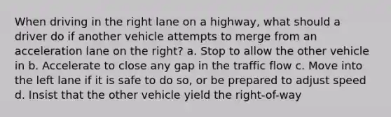 When driving in the right lane on a highway, what should a driver do if another vehicle attempts to merge from an acceleration lane on the right? a. Stop to allow the other vehicle in b. Accelerate to close any gap in the traffic flow c. Move into the left lane if it is safe to do so, or be prepared to adjust speed d. Insist that the other vehicle yield the right-of-way