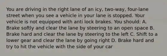 You are driving in the right lane of an icy, two-way, four-lane street when you see a vehicle in your lane is stopped. Your vehicle is not equipped with anti lock brakes. You should: A. Brake softly and clear the lane by steering to an open space B. Brake hard and clear the lane by steering to the left C. Shift to a lower gear and clear the lane by going right D. Brake hard and try to hit the vehicle with the side of your car