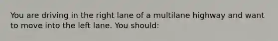 You are driving in the right lane of a multilane highway and want to move into the left lane. You should: