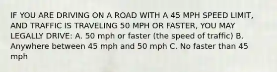 IF YOU ARE DRIVING ON A ROAD WITH A 45 MPH SPEED LIMIT, AND TRAFFIC IS TRAVELING 50 MPH OR FASTER, YOU MAY LEGALLY DRIVE: A. 50 mph or faster (the speed of traffic) B. Anywhere between 45 mph and 50 mph C. No faster than 45 mph