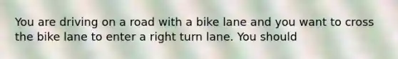 You are driving on a road with a bike lane and you want to cross the bike lane to enter a right turn lane. You should