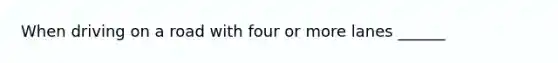 When driving on a road with four or more lanes ______
