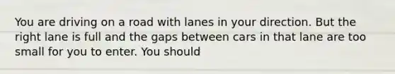 You are driving on a road with lanes in your direction. But the right lane is full and the gaps between cars in that lane are too small for you to enter. You should