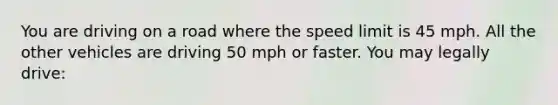 You are driving on a road where the speed limit is 45 mph. All the other vehicles are driving 50 mph or faster. You may legally drive: