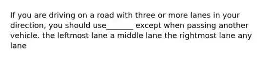 If you are driving on a road with three or more lanes in your direction, you should use_______ except when passing another vehicle. the leftmost lane a middle lane the rightmost lane any lane