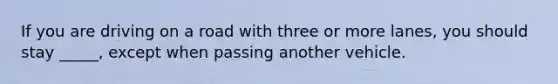 If you are driving on a road with three or more lanes, you should stay _____, except when passing another vehicle.