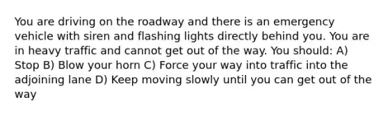 You are driving on the roadway and there is an emergency vehicle with siren and flashing lights directly behind you. You are in heavy traffic and cannot get out of the way. You should: A) Stop B) Blow your horn C) Force your way into traffic into the adjoining lane D) Keep moving slowly until you can get out of the way