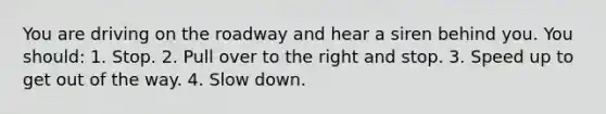 You are driving on the roadway and hear a siren behind you. You should: 1. Stop. 2. Pull over to the right and stop. 3. Speed up to get out of the way. 4. Slow down.