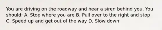 You are driving on the roadway and hear a siren behind you. You should: A. Stop where you are B. Pull over to the right and stop C. Speed up and get out of the way D. Slow down