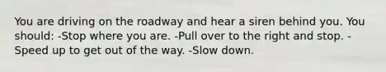 You are driving on the roadway and hear a siren behind you. You should: -Stop where you are. -Pull over to the right and stop. -Speed up to get out of the way. -Slow down.