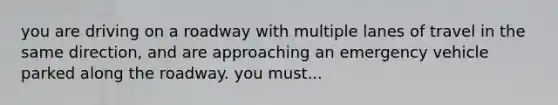 you are driving on a roadway with multiple lanes of travel in the same direction, and are approaching an emergency vehicle parked along the roadway. you must...